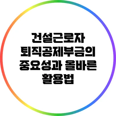 건설근로자 퇴직공제부금의 중요성과 올바른 활용법