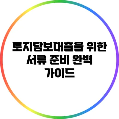 토지담보대출을 위한 서류 준비 완벽 가이드