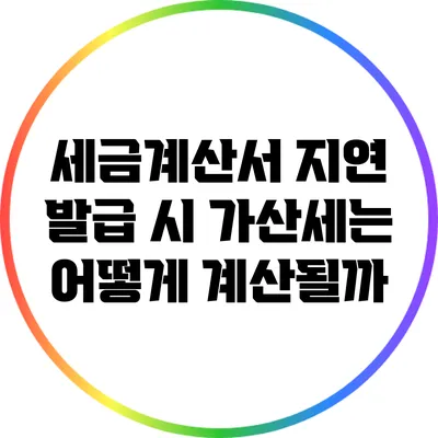 세금계산서 지연 발급 시 가산세는 어떻게 계산될까?